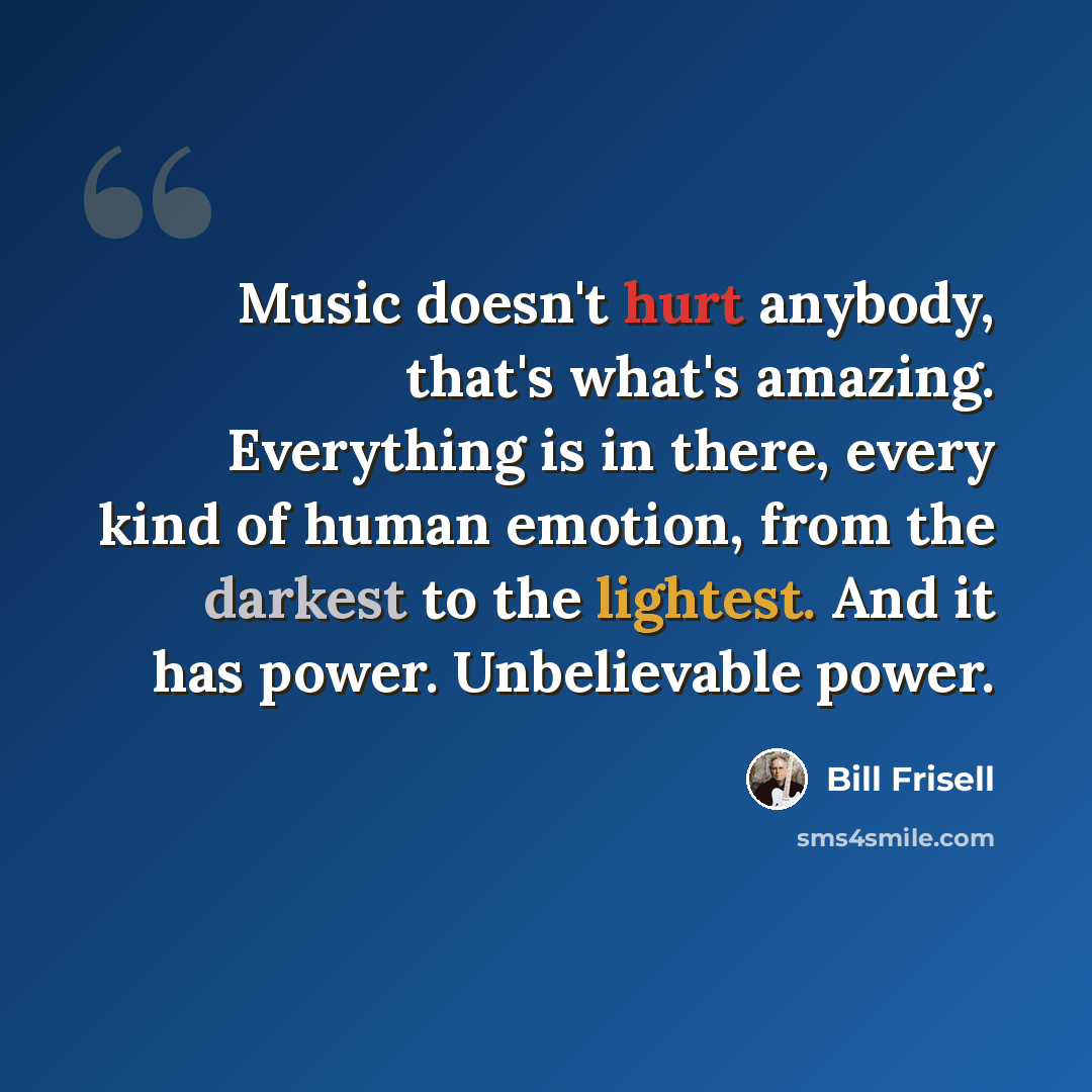 “Music doesn't hurt anybody, that's what's amazing. Everything is in there, every kind of human emotion, from the darkest to the lightest. And it has power. Unbelievable power.” quote by Bill Frisell