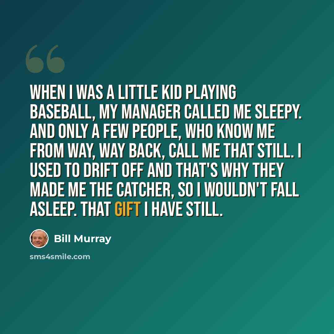 “When I was a little kid playing baseball, my manager called me Sleepy. And only a few people, who know me from way, way back, call me that still. I used to drift off and that's why they made me the catcher, so I wouldn't fall asleep. That gift I have still.” quote by Bill Murray