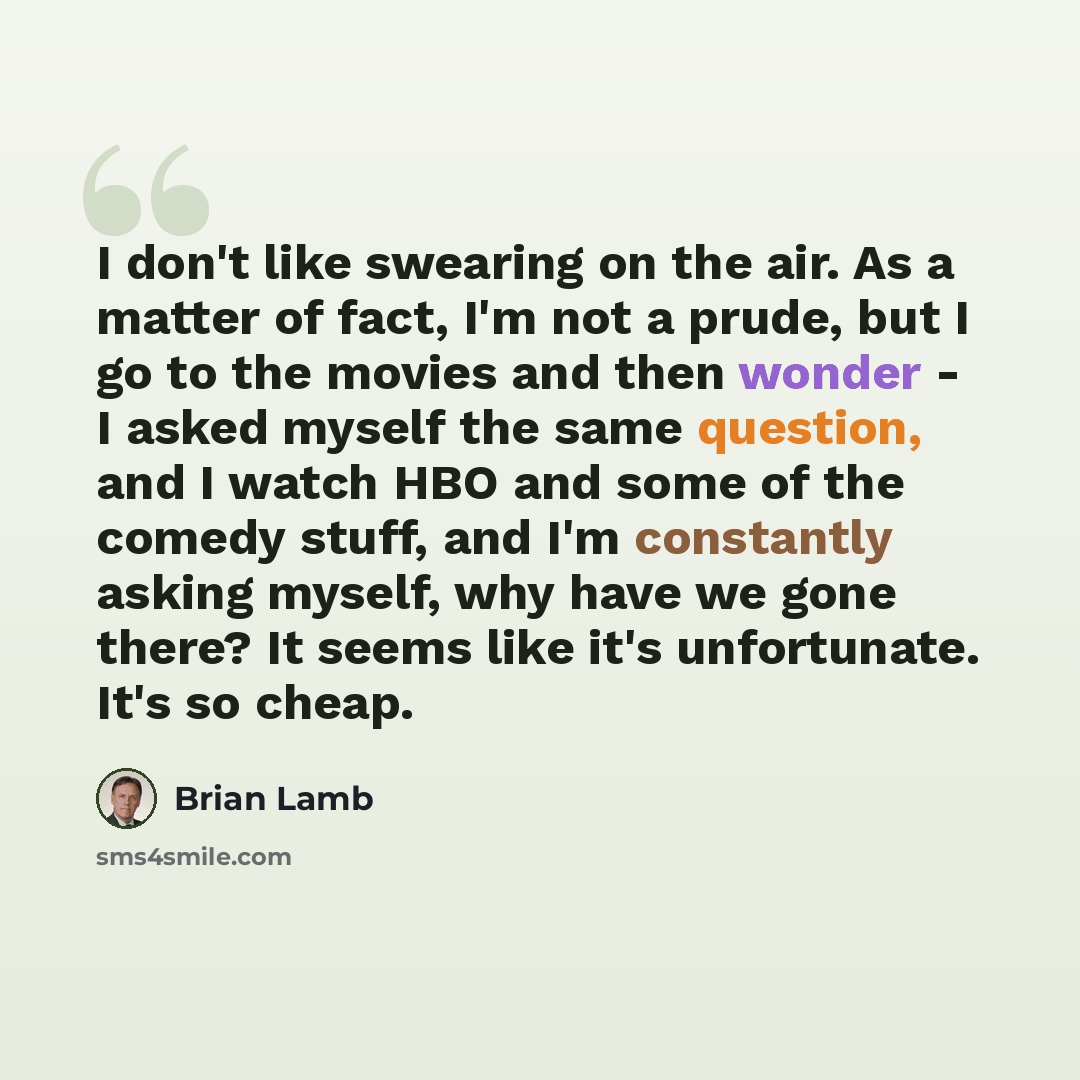 “I don't like swearing on the air. As a matter of fact, I'm not a prude, but I go to the movies and then wonder - I asked myself the same question, and I watch HBO and some of the comedy stuff, and I'm constantly asking myself, why have we gone there? It seems like it's unfortunate. It's so cheap.” quote by Brian Lamb