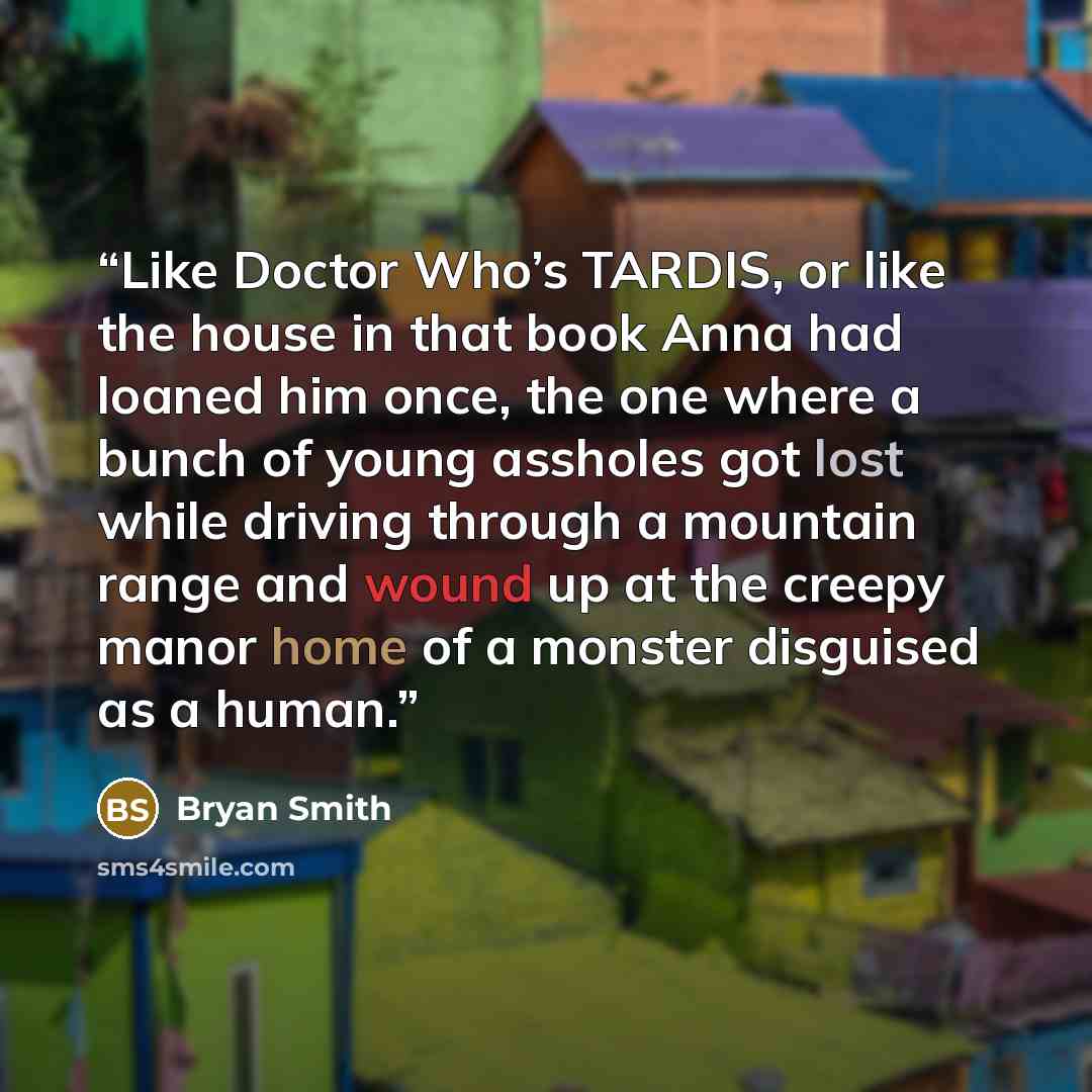 “Like Doctor Who’s TARDIS, or like the house in that book Anna had loaned him once, the one where a bunch of young assholes got lost while driving through a mountain range and wound up at the creepy manor home of a monster disguised as a human.” quote by Bryan Smith