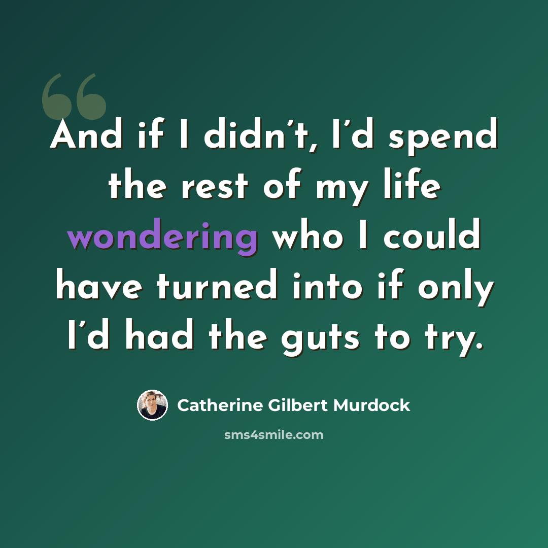 “And if I didn’t, I’d spend the rest of my life wondering who I could have turned into if only I’d had the guts to try.” quote by Catherine Gilbert Murdock