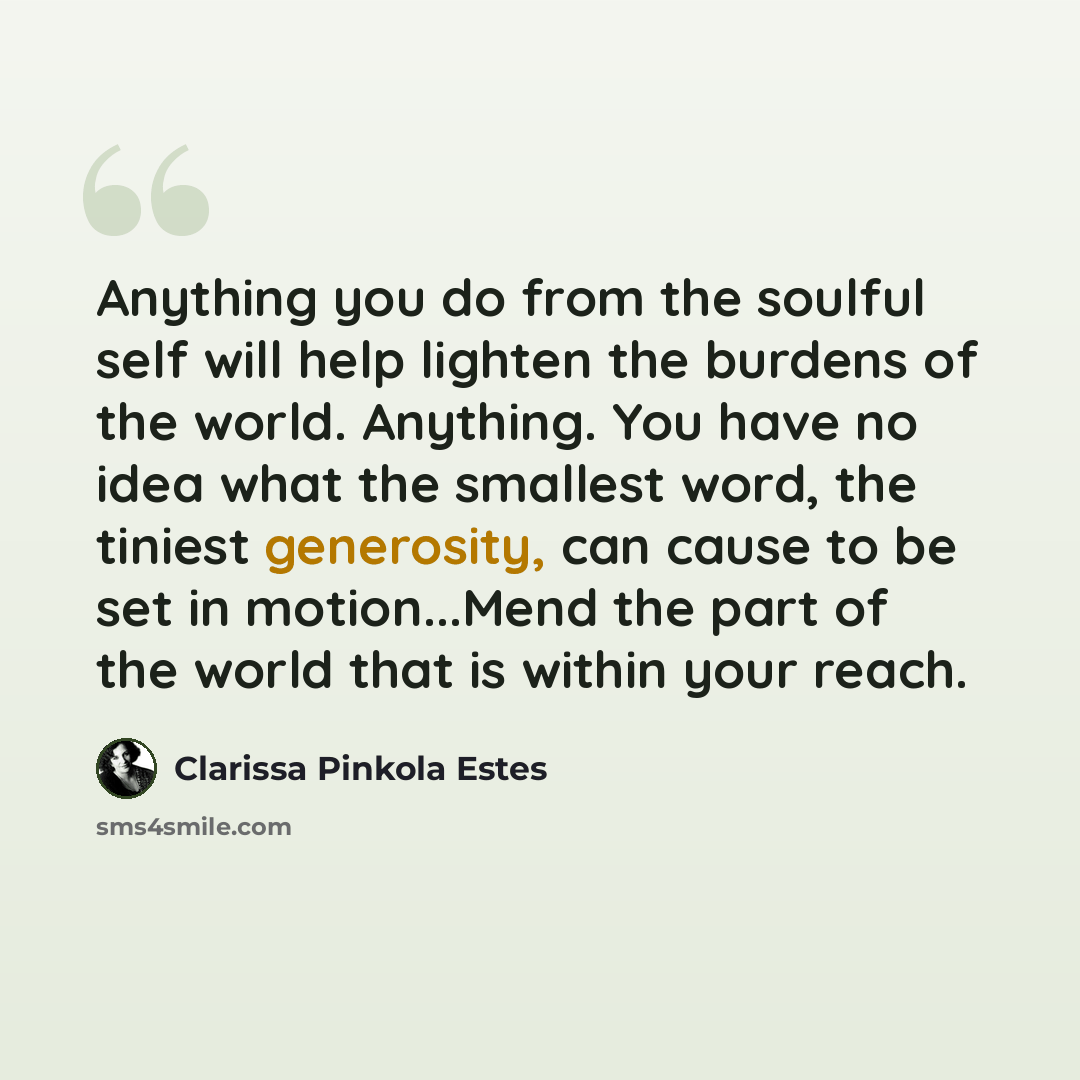 “Anything you do from the soulful self will help lighten the burdens of the world. Anything. You have no idea what the smallest word, the tiniest generosity, can cause to be set in motion...Mend the part of the world that is within your reach.” quote by Clarissa Pinkola Estes