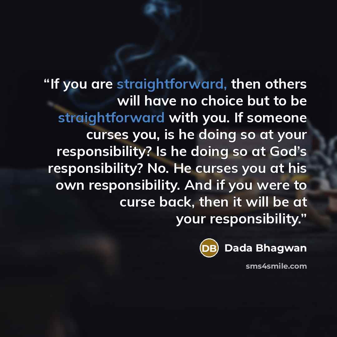 “If you are straightforward, then others will have no choice but to be straightforward with you. If someone curses you, is he doing so at your responsibility? Is he doing so at God’s responsibility? No. He curses you at his own responsibility. And if you were to curse back, then it will be at your…” quote by Dada Bhagwan