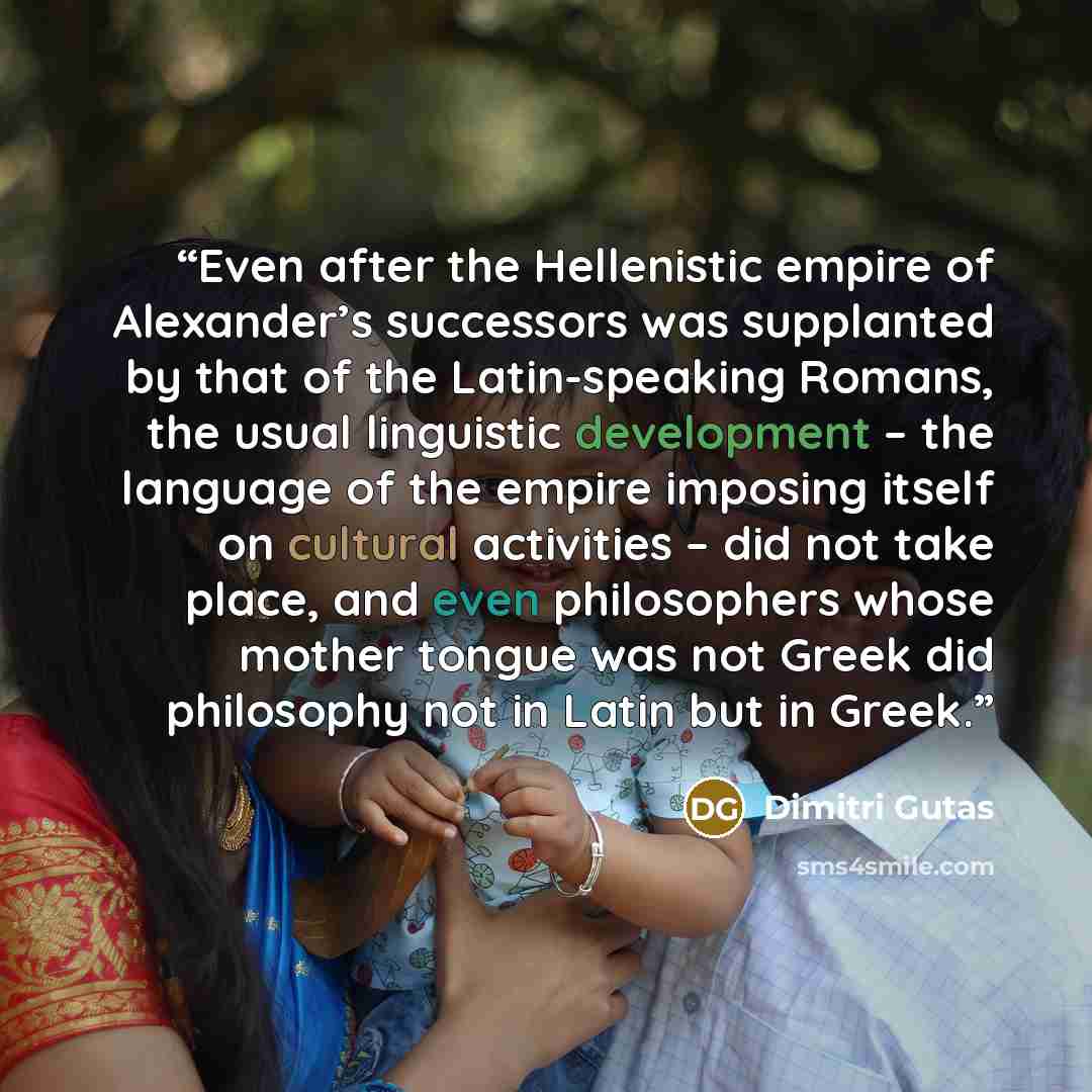“Even after the Hellenistic empire of Alexander’s successors was supplanted by that of the Latin-speaking Romans, the usual linguistic development – the language of the empire imposing itself on cultural activities – did not take place, and even philosophers whose mother tongue was not Greek did…” quote by Dimitri Gutas