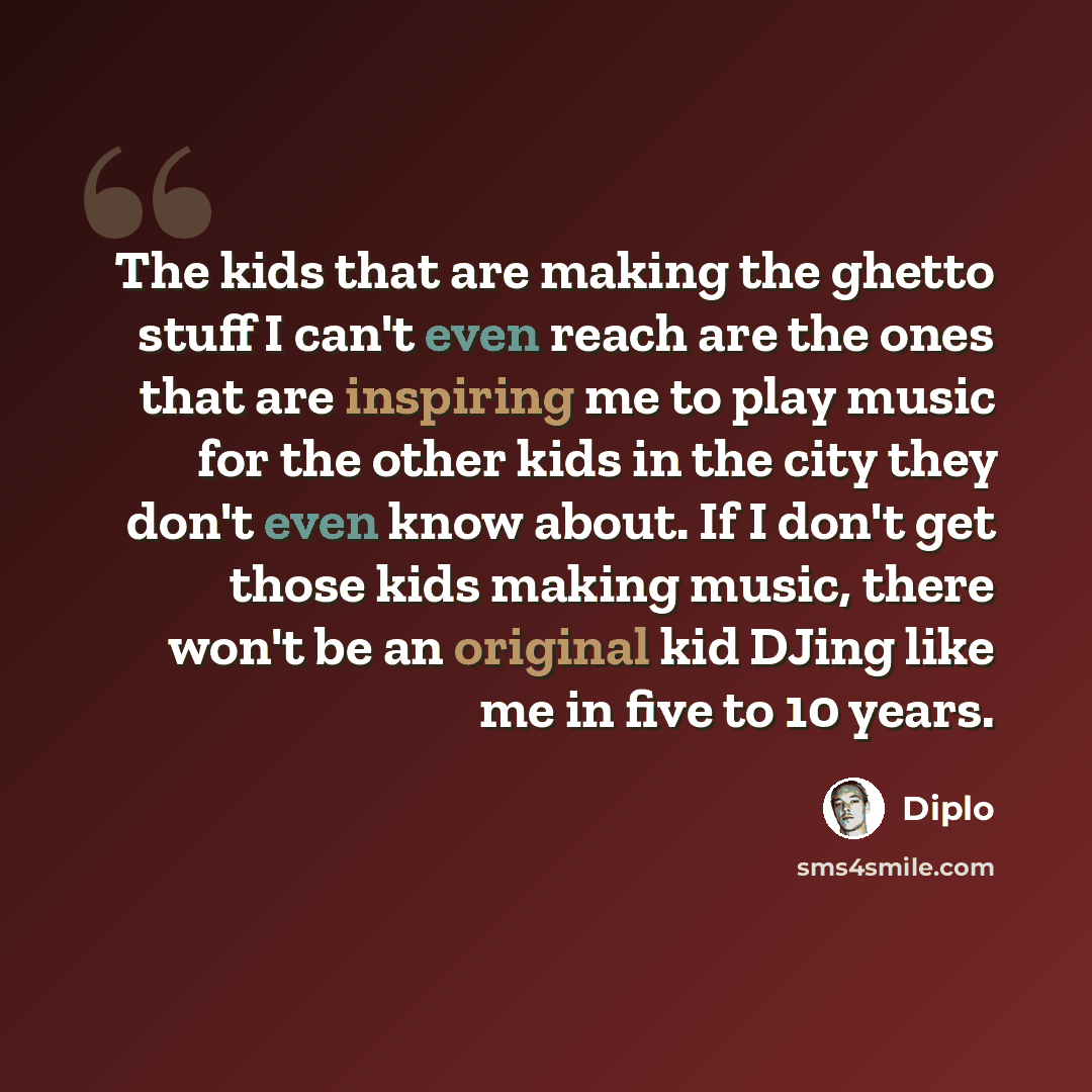 “The kids that are making the ghetto stuff I can't even reach are the ones that are inspiring me to play music for the other kids in the city they don't even know about. If I don't get those kids making music, there won't be an original kid DJing like me in five to 10 years.” quote by Diplo