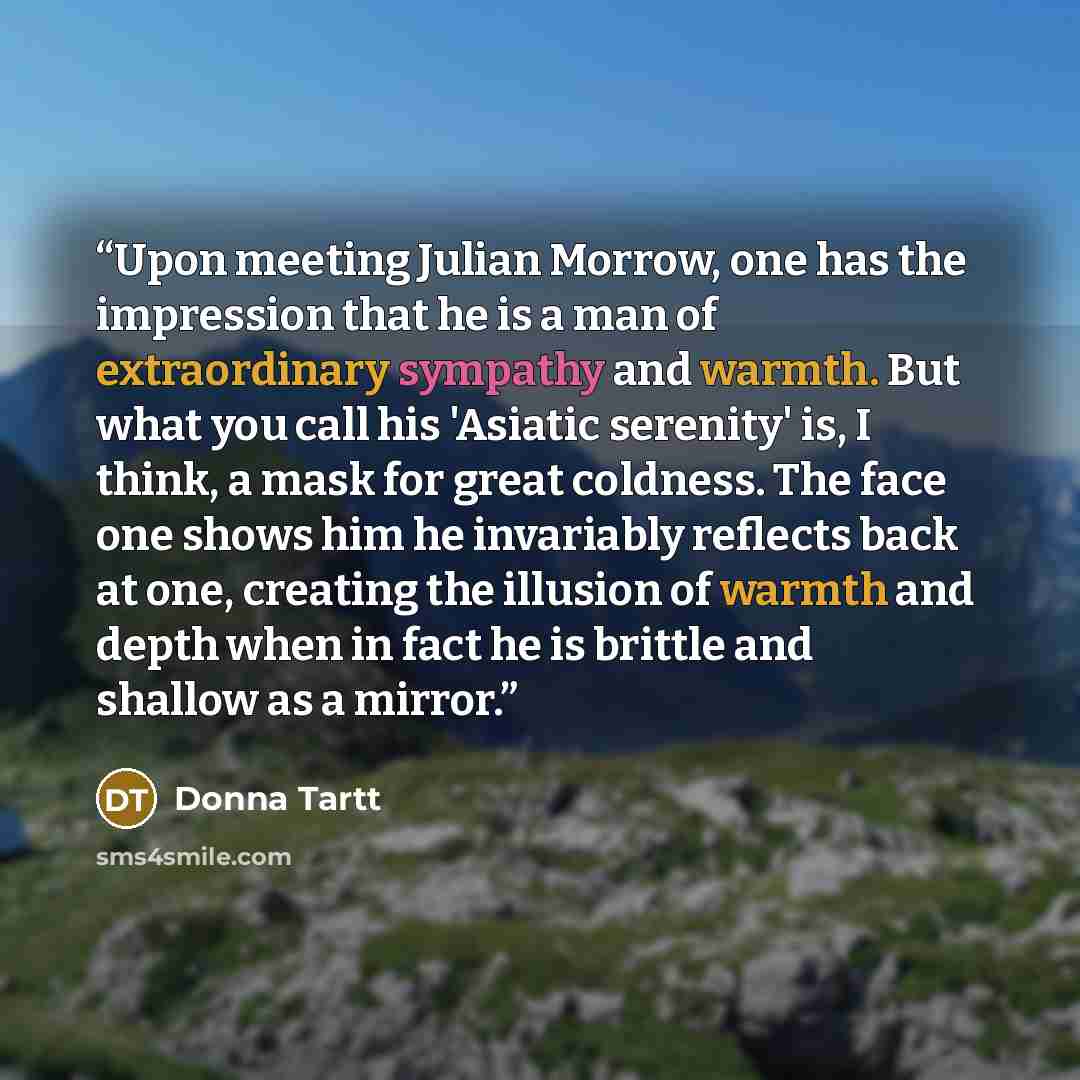 “Upon meeting Julian Morrow, one has the impression that he is a man of extraordinary sympathy and warmth. But what you call his 'Asiatic serenity' is, I think, a mask for great coldness. The face one shows him he invariably reflects back at one, creating the illusion of warmth and depth when in…” quote by Donna Tartt