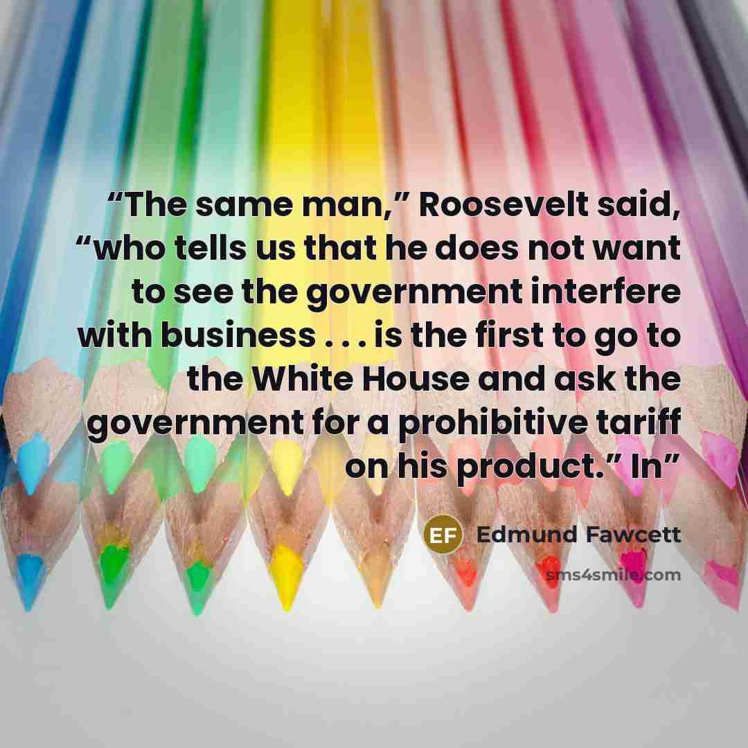 “The same man,” Roosevelt said, “who tells us that he does not want to see the government interfere with business . . . is the first to go to the White House and ask the government for a prohibitive tariff on his product.” In” quote by Edmund Fawcett