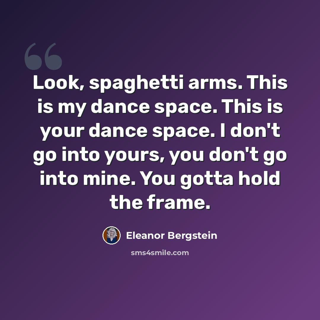 “Look, spaghetti arms. This is my dance space. This is your dance space. I don't go into yours, you don't go into mine. You gotta hold the frame.” quote by Eleanor Bergstein