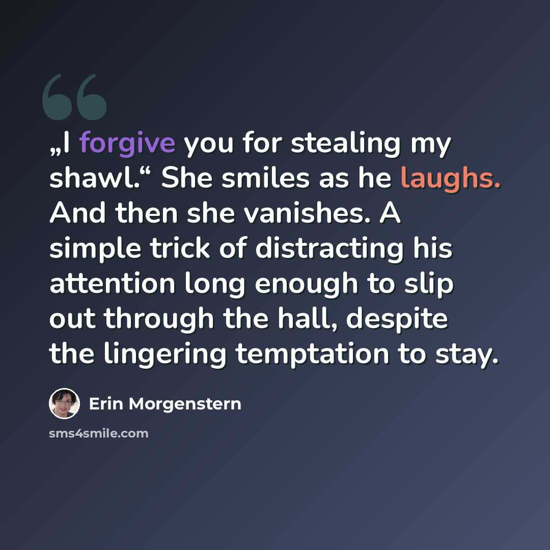 “„I forgive you for stealing my shawl.“ She smiles as he laughs. And then she vanishes. A simple trick of distracting his attention long enough to slip out through the hall, despite the lingering temptation to stay.” quote by Erin Morgenstern