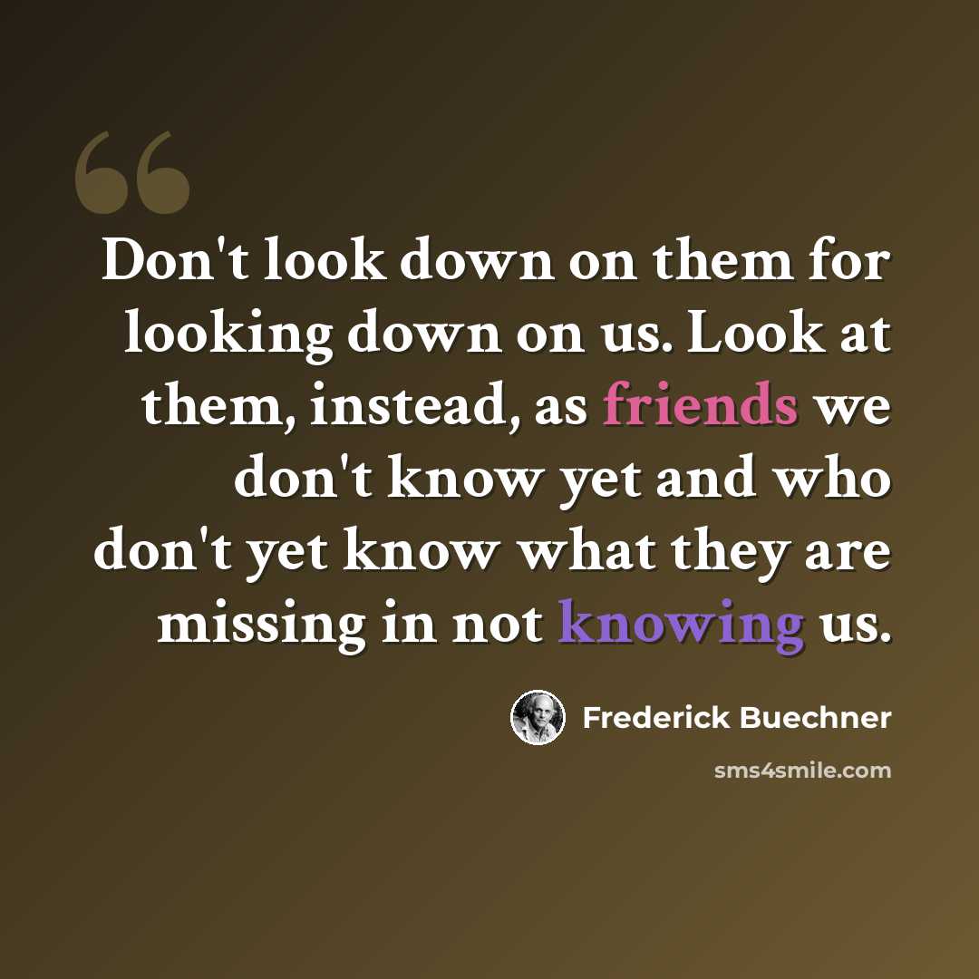 “Don't look down on them for looking down on us. Look at them, instead, as friends we don't know yet and who don't yet know what they are missing in not knowing us.” quote by Frederick Buechner