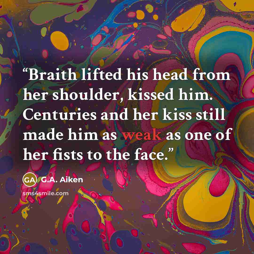 “Braith lifted his head from her shoulder, kissed him. Centuries and her kiss still made him as weak as one of her fists to the face.” quote by G.A. Aiken