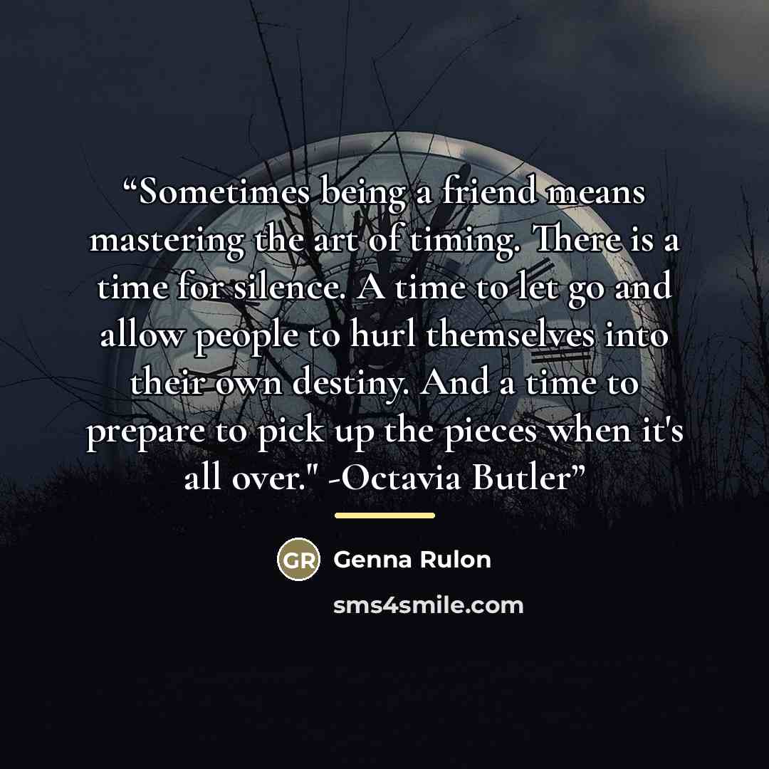 “Sometimes being a friend means mastering the art of timing. There is a time for silence. A time to let go and allow people to hurl themselves into their own destiny. And a time to prepare to pick up the pieces when it's all over." -Octavia Butler” quote by Genna Rulon