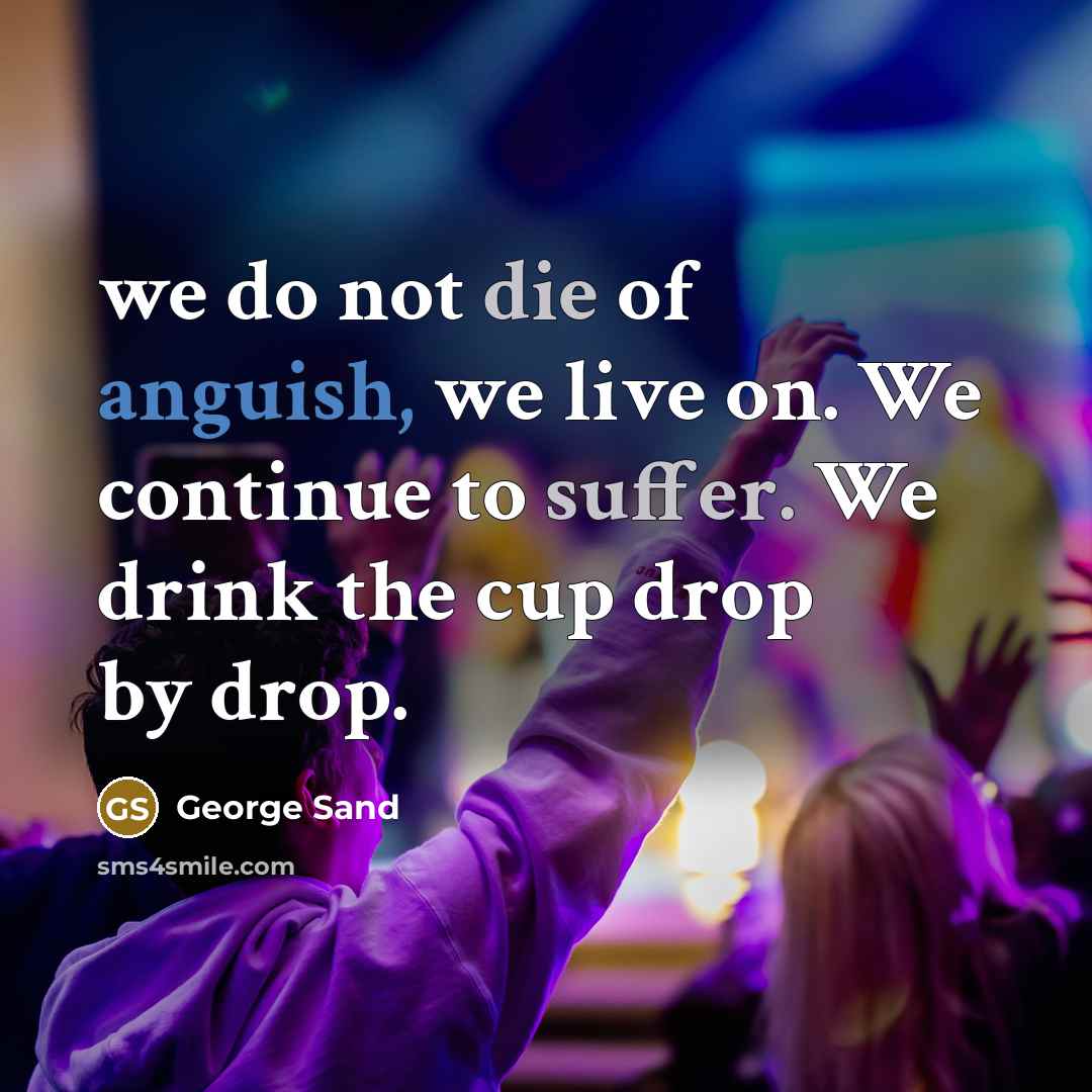 “we do not die of anguish, we live on. We continue to suffer. We drink the cup drop by drop.” quote by George Sand