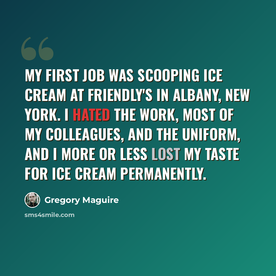 “My first job was scooping ice cream at Friendly's in Albany, New York. I hated the work, most of my colleagues, and the uniform, and I more or less lost my taste for ice cream permanently.” quote by Gregory Maguire