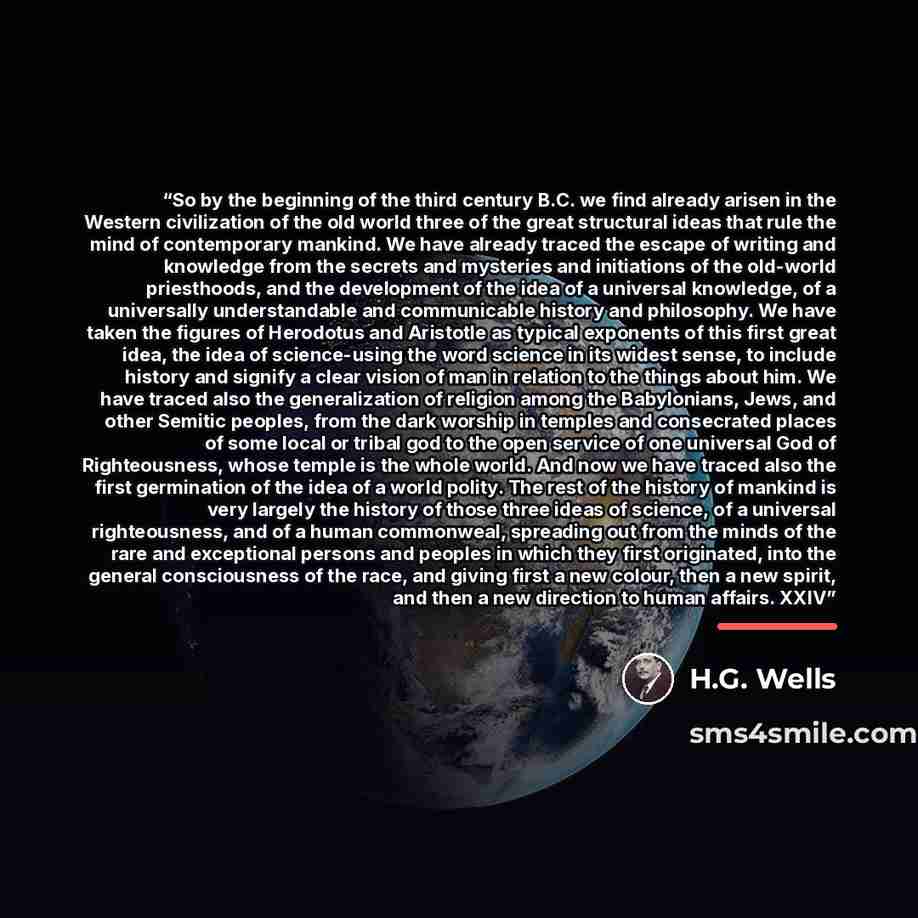 “So by the beginning of the third century B.C. we find already arisen in the Western civilization of the old world three of the great structural ideas that rule the mind of contemporary mankind. We have already traced the escape of writing and knowledge from the secrets and mysteries and…” quote by H.G. Wells