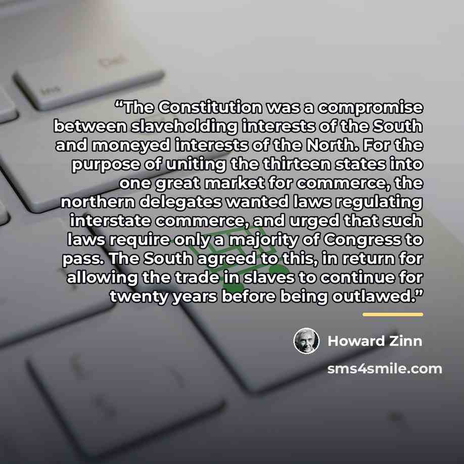 “The Constitution was a compromise between slaveholding interests of the South and moneyed interests of the North. For the purpose of uniting the thirteen states into one great market for commerce, the northern delegates wanted laws regulating interstate commerce, and urged that such laws require…” quote by Howard Zinn