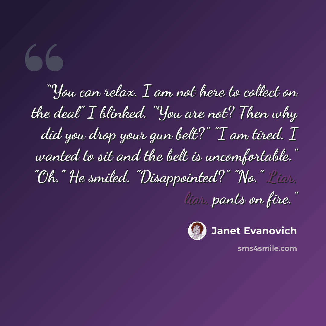 “You can relax. I am not here to collect on the deal" I blinked. "You are not? Then why did you drop your gun belt?" "I am tired. I wanted to sit and the belt is uncomfortable." "Oh." He smiled. "Disappointed?" "No." Liar, liar, pants on fire.” quote by Janet Evanovich