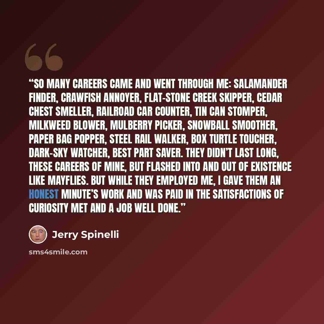 “So many careers came and went through me: salamander finder, crawfish annoyer, flat-stone creek skipper, cedar chest smeller, railroad car counter, tin can stomper, milkweed blower, mulberry picker, snowball smoother, paper bag popper, steel rail walker, box turtle toucher, dark-sky watcher, best…” quote by Jerry Spinelli