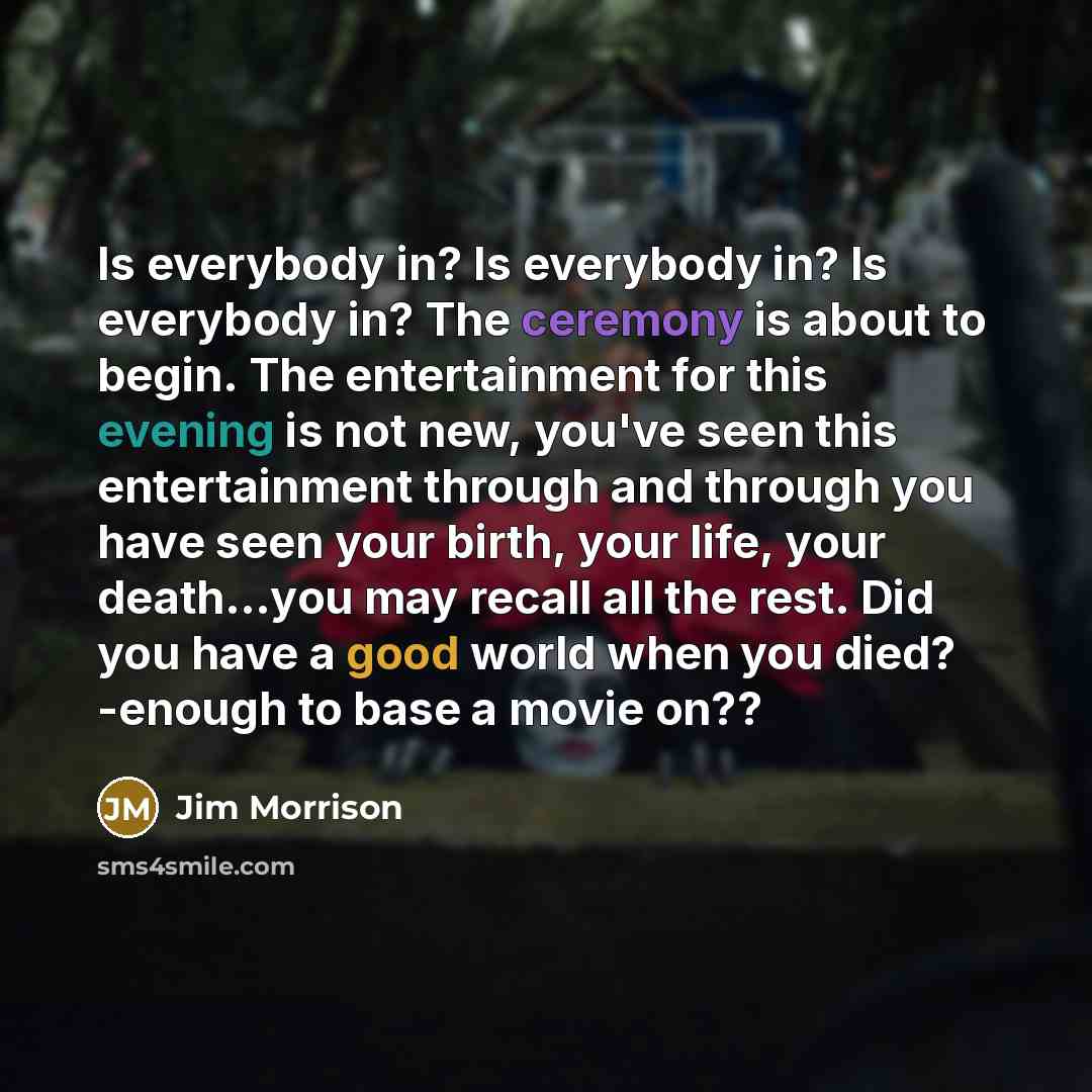 “Is everybody in? Is everybody in? Is everybody in? The ceremony is about to begin. The entertainment for this evening is not new, you've seen this entertainment through and through you have seen your birth, your life, your death…you may recall all the rest. Did you have a good world when you died?…” quote by Jim Morrison