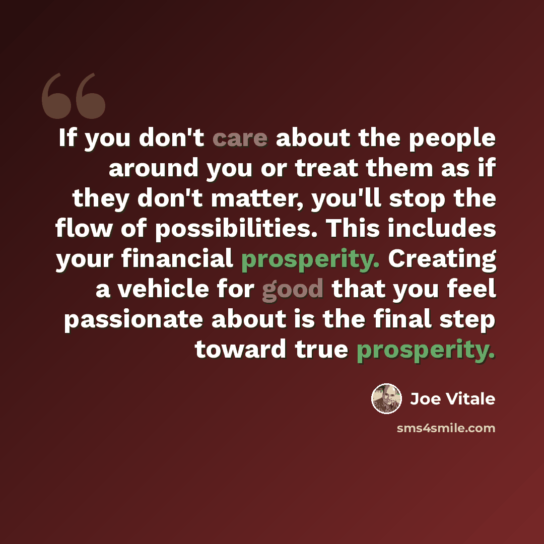 “If you don't care about the people around you or treat them as if they don't matter, you'll stop the flow of possibilities. This includes your financial prosperity. Creating a vehicle for good that you feel passionate about is the final step toward true prosperity.” quote by Joe Vitale