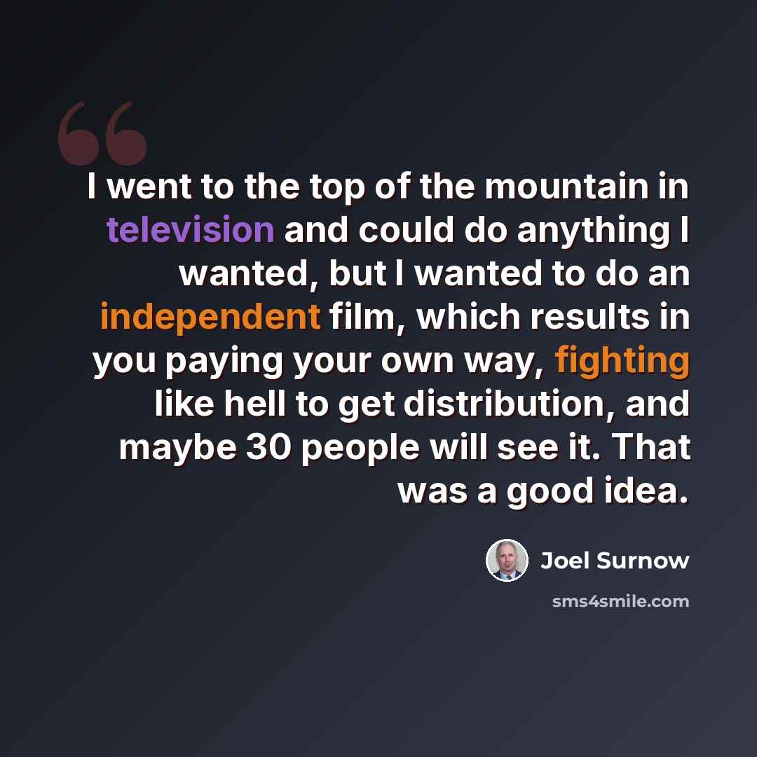 “I went to the top of the mountain in television and could do anything I wanted, but I wanted to do an independent film, which results in you paying your own way, fighting like hell to get distribution, and maybe 30 people will see it. That was a good idea.” quote by Joel Surnow