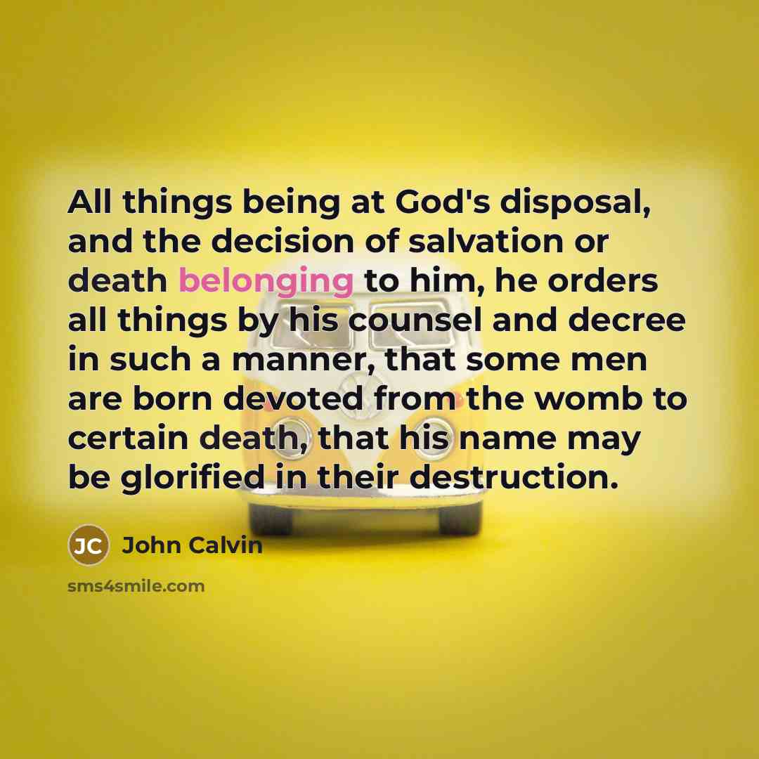 “All things being at God's disposal, and the decision of salvation or death belonging to him, he orders all things by his counsel and decree in such a manner, that some men are born devoted from the womb to certain death, that his name may be glorified in their destruction.” quote by John Calvin