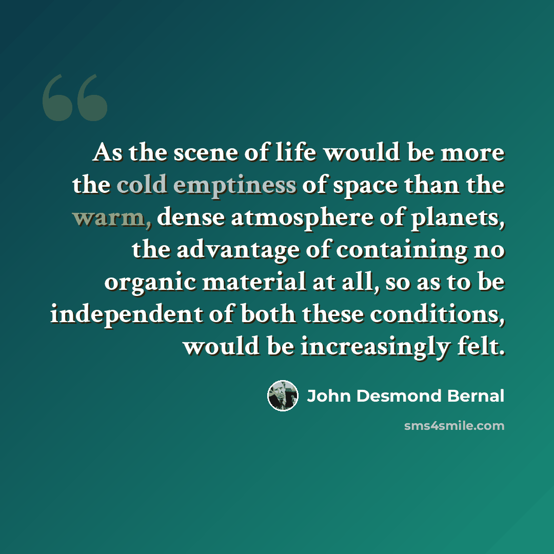 “As the scene of life would be more the cold emptiness of space than the warm, dense atmosphere of planets, the advantage of containing no organic material at all, so as to be independent of both these conditions, would be increasingly felt.” quote by John Desmond Bernal