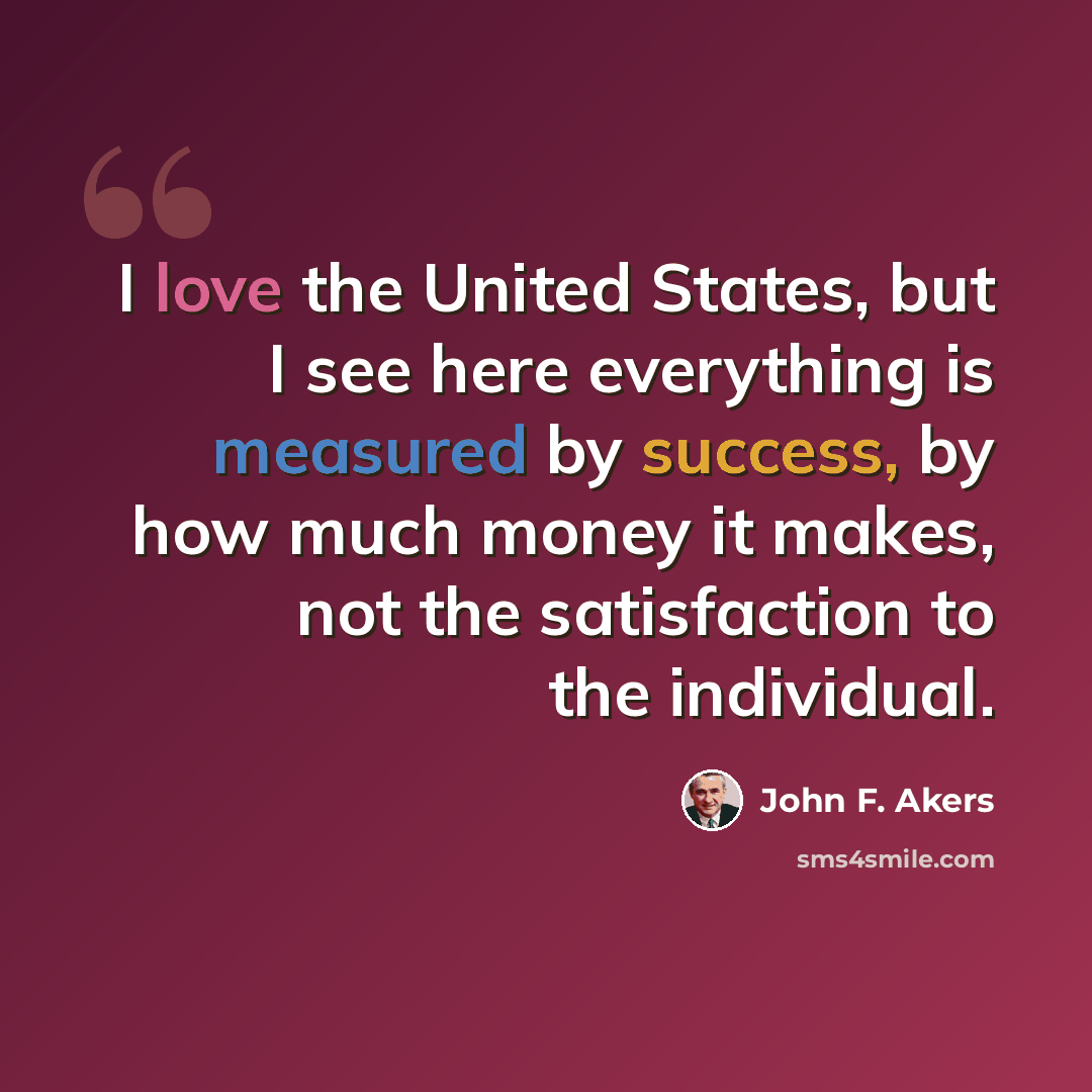 “I love the United States, but I see here everything is measured by success, by how much money it makes, not the satisfaction to the individual.” quote by John F. Akers