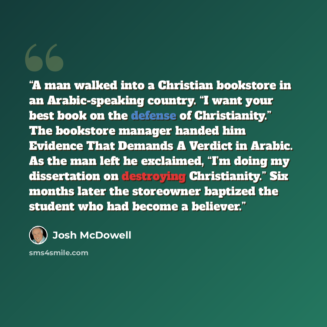“A man walked into a Christian bookstore in an Arabic-speaking country. “I want your best book on the defense of Christianity.” The bookstore manager handed him Evidence That Demands A Verdict in Arabic. As the man left he exclaimed, “I’m doing my dissertation on destroying Christianity.” Six…” quote by Josh McDowell