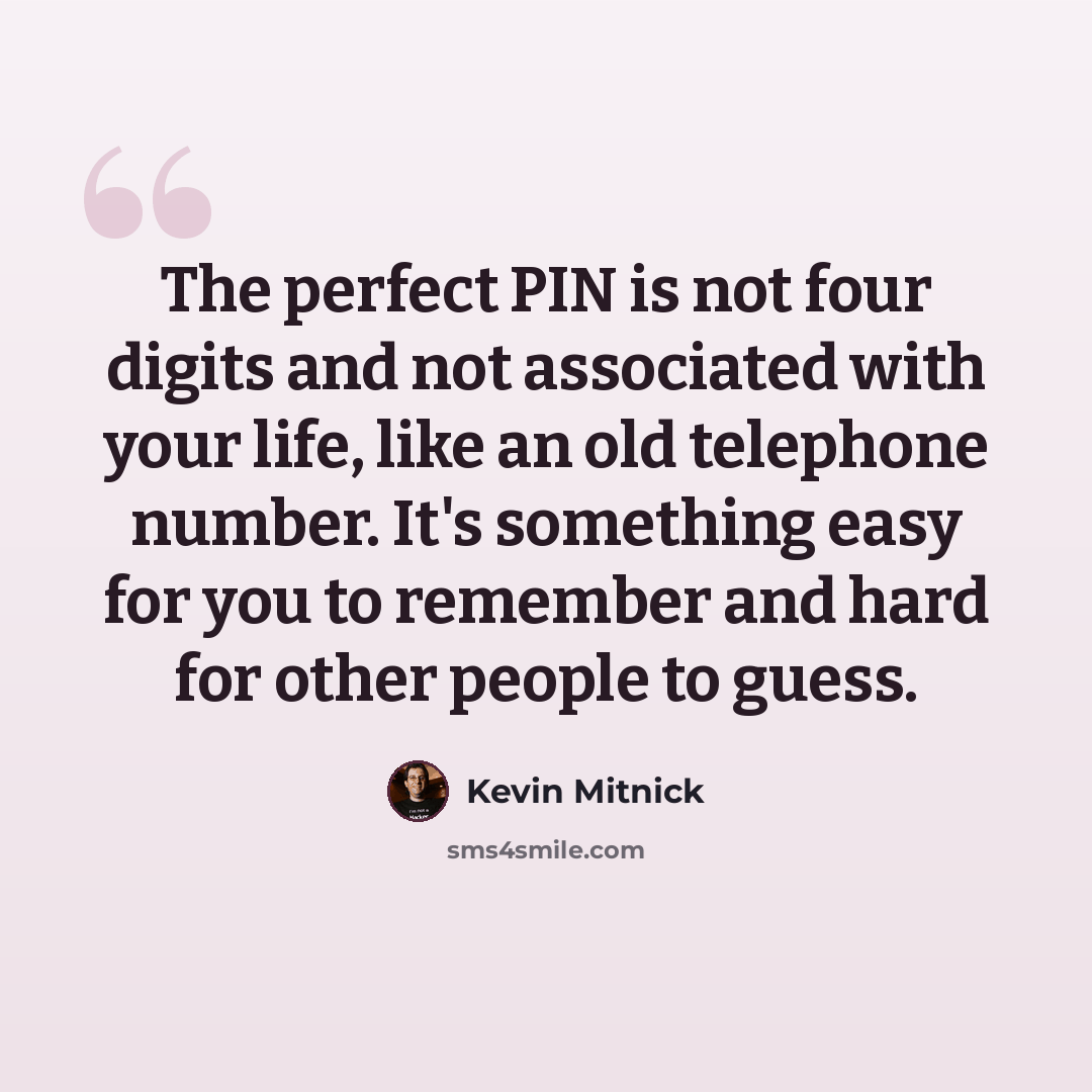 “The perfect PIN is not four digits and not associated with your life, like an old telephone number. It's something easy for you to remember and hard for other people to guess.” quote by Kevin Mitnick