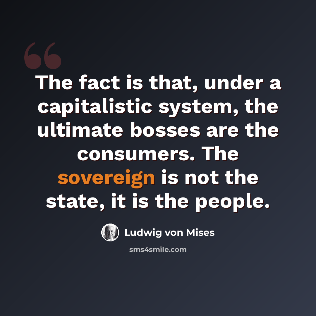 “The fact is that, under a capitalistic system, the ultimate bosses are the consumers. The sovereign is not the state, it is the people.” quote by Ludwig von Mises
