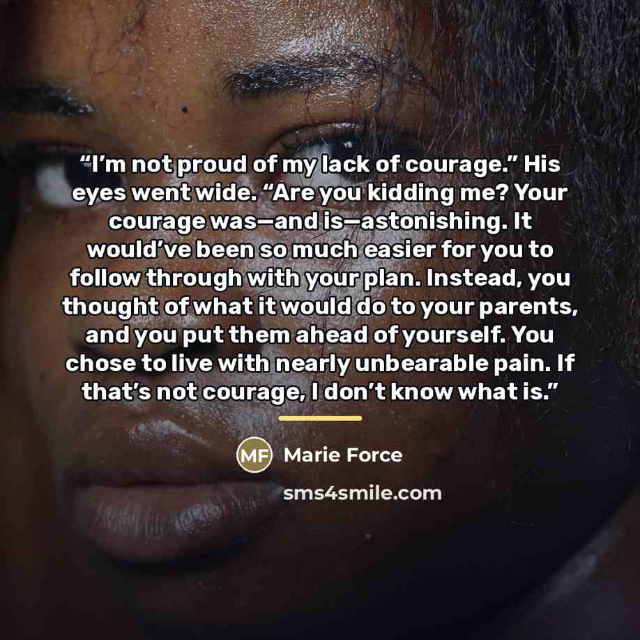 “I’m not proud of my lack of courage.” His eyes went wide. “Are you kidding me? Your courage was—and is—astonishing. It would’ve been so much easier for you to follow through with your plan. Instead, you thought of what it would do to your parents, and you put them ahead of yourself. You chose to…” quote by Marie Force
