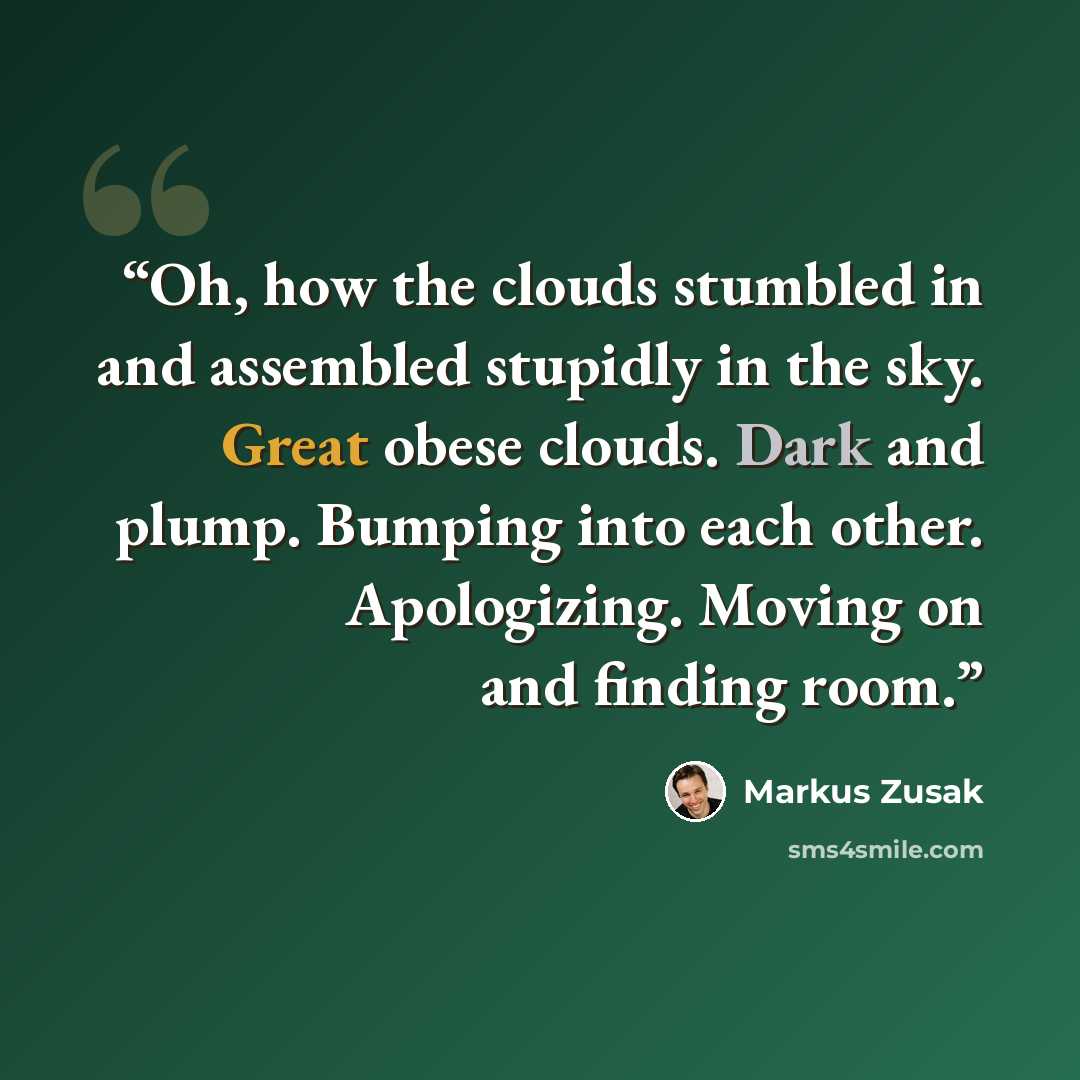 “Oh, how the clouds stumbled in and assembled stupidly in the sky. Great obese clouds. Dark and plump. Bumping into each other. Apologizing. Moving on and finding room.” quote by Markus Zusak