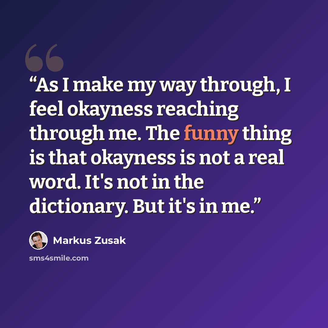“As I make my way through, I feel okayness reaching through me. The funny thing is that okayness is not a real word. It's not in the dictionary. But it's in me.” quote by Markus Zusak