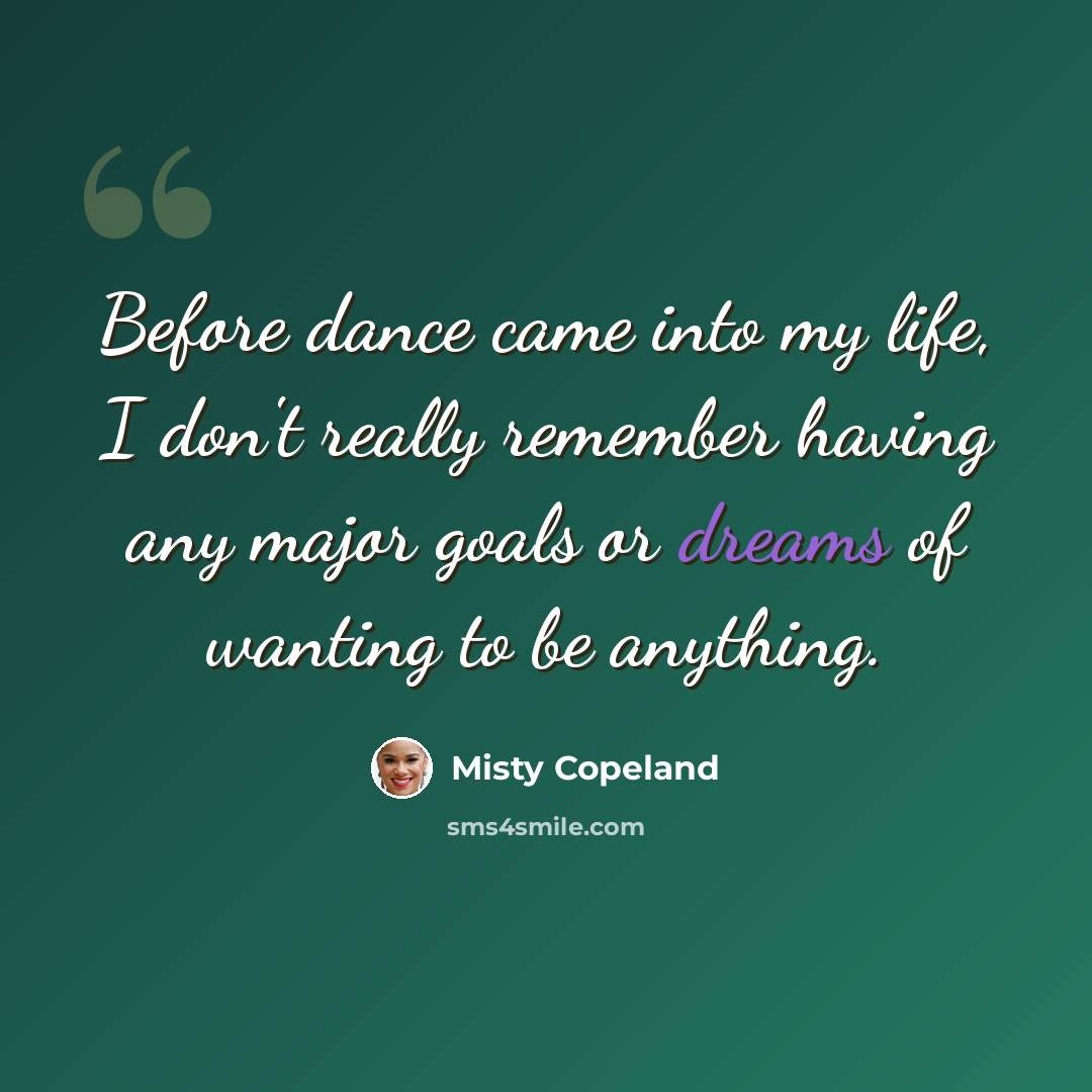 “Before dance came into my life, I don't really remember having any major goals or dreams of wanting to be anything.” quote by Misty Copeland