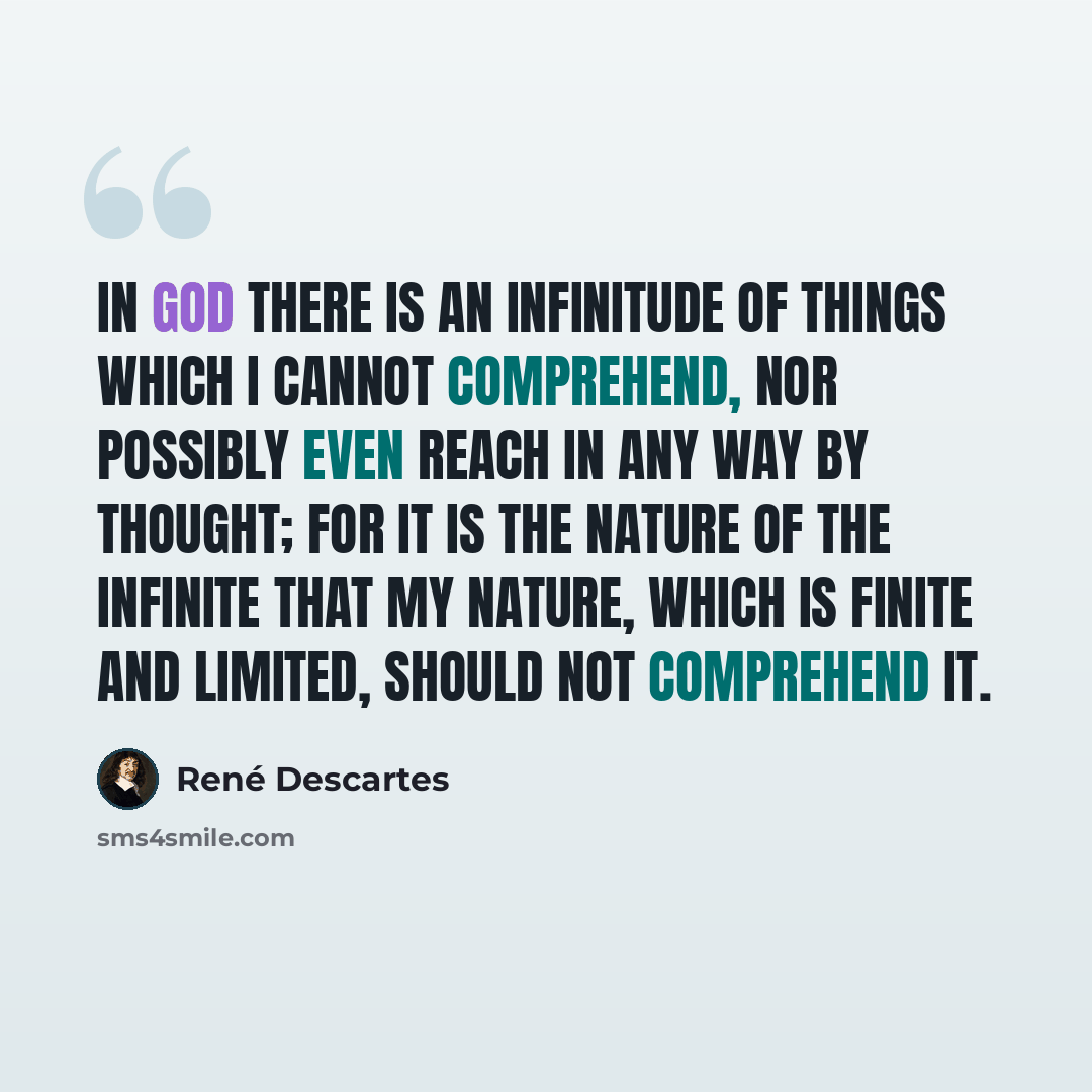 “In God there is an infinitude of things which I cannot comprehend, nor possibly even reach in any way by thought; for it is the nature of the infinite that my nature, which is finite and limited, should not comprehend it.” quote by Rene Descartes