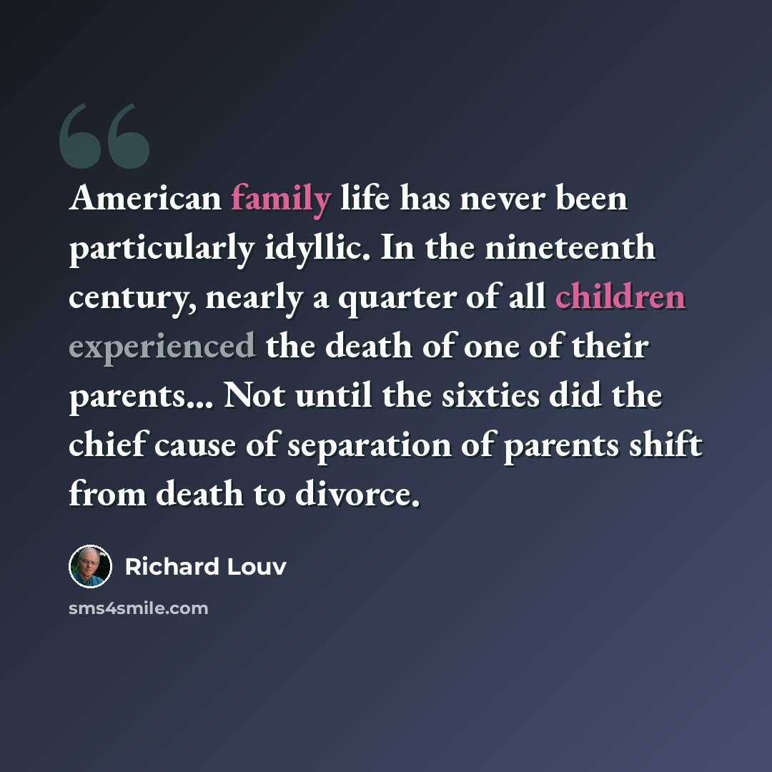 “American family life has never been particularly idyllic. In the nineteenth century, nearly a quarter of all children experienced the death of one of their parents… Not until the sixties did the chief cause of separation of parents shift from death to divorce.” quote by Richard Louv