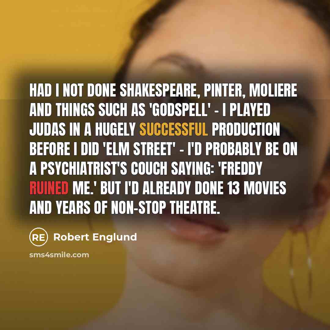 “Had I not done Shakespeare, Pinter, Moliere and things such as 'Godspell' - I played Judas in a hugely successful production before I did 'Elm Street' - I'd probably be on a psychiatrist's couch saying: 'Freddy ruined me.' But I'd already done 13 movies and years of non-stop theatre.” quote by Robert Englund