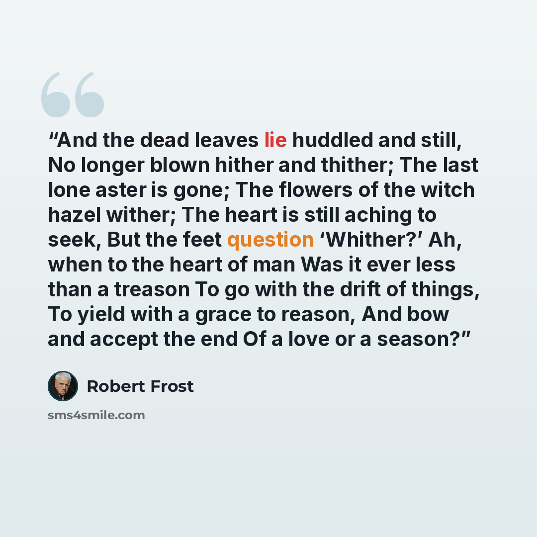 “And the dead leaves lie huddled and still, No longer blown hither and thither; The last lone aster is gone; The flowers of the witch hazel wither; The heart is still aching to seek, But the feet question ‘Whither?’ Ah, when to the heart of man Was it ever less than a treason To go with the drift…” quote by Robert Frost