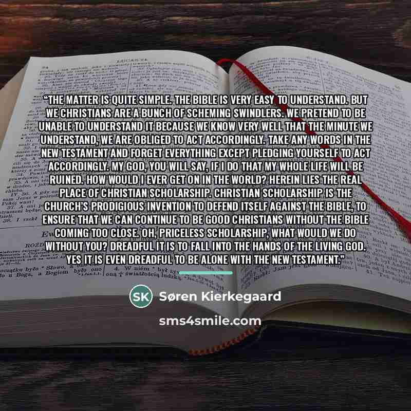 “The matter is quite simple. The bible is very easy to understand. But we Christians are a bunch of scheming swindlers. We pretend to be unable to understand it because we know very well that the minute we understand, we are obliged to act accordingly. Take any words in the New Testament and forget…” quote by Søren Kierkegaard