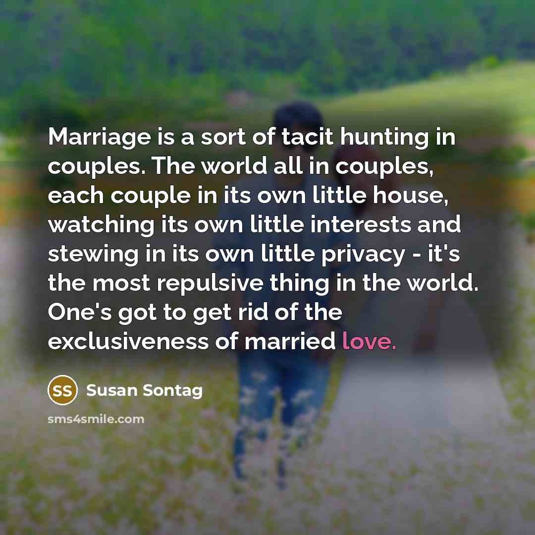 “Marriage is a sort of tacit hunting in couples. The world all in couples, each couple in its own little house, watching its own little interests and stewing in its own little privacy - it's the most repulsive thing in the world. One's got to get rid of the exclusiveness of married love.” quote by Susan Sontag