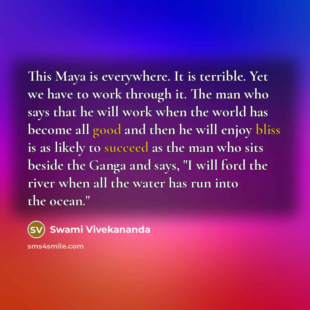 “This Maya is everywhere. It is terrible. Yet we have to work through it. The man who says that he will work when the world has become all good and then he will enjoy bliss is as likely to succeed as the man who sits beside the Ganga and says, "I will ford the river when all the water has run into…” quote by Swami Vivekananda