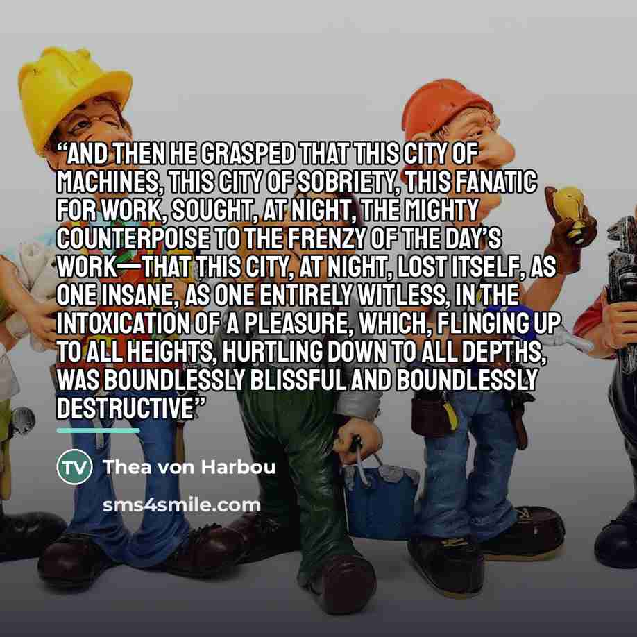 “And then he grasped that this city of machines, this city of sobriety, this fanatic for work, sought, at night, the mighty counterpoise to the frenzy of the day’s work—that this city, at night, lost itself, as one insane, as one entirely witless, in the intoxication of a pleasure, which, flinging…” quote by Thea von Harbou