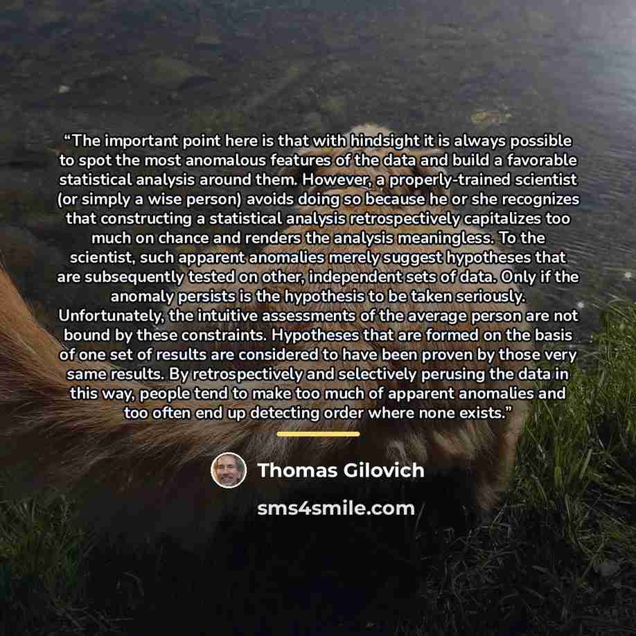 “The important point here is that with hindsight it is always possible to spot the most anomalous features of the data and build a favorable statistical analysis around them. However, a properly-trained scientist (or simply a wise person) avoids doing so because he or she recognizes that…” quote by Thomas Gilovich