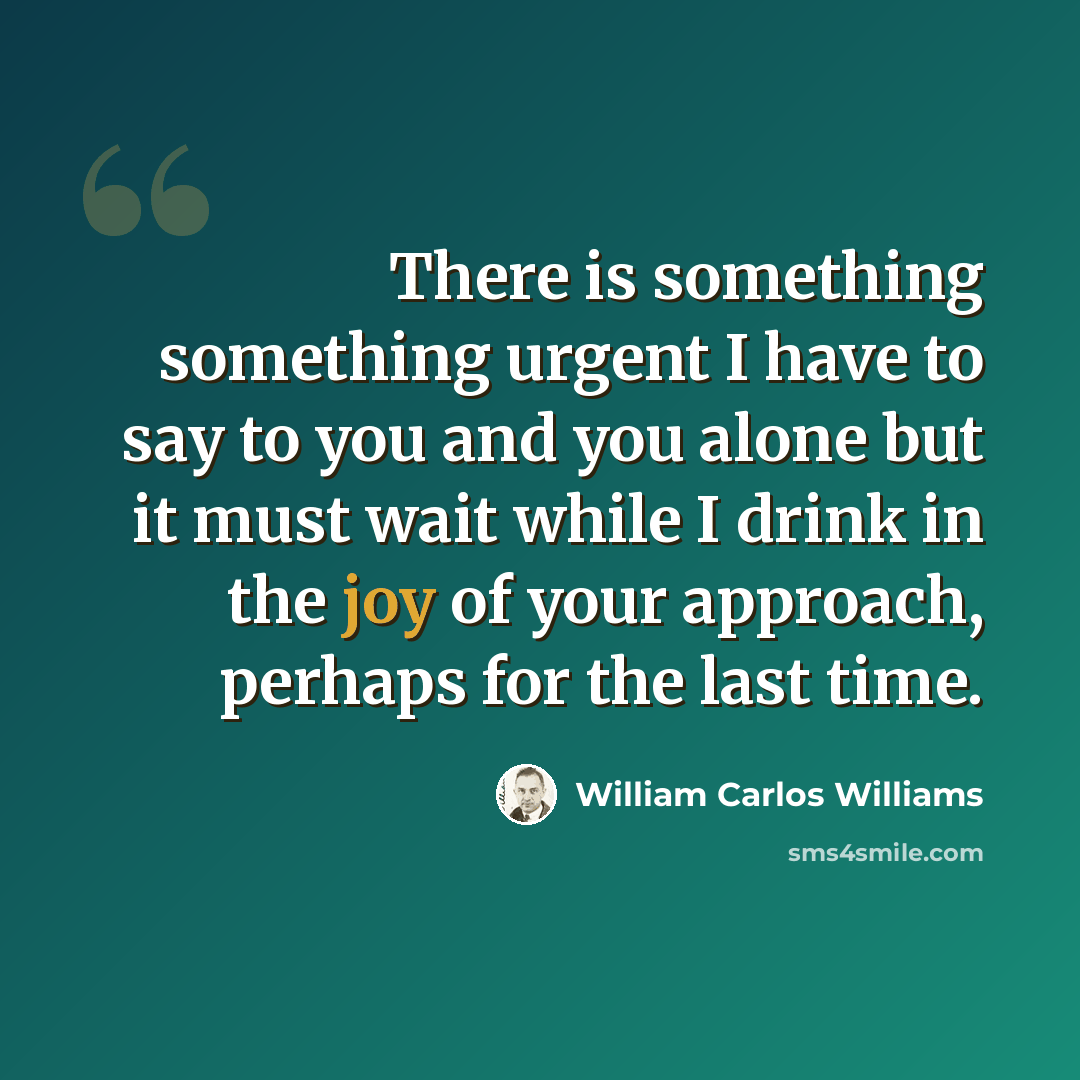 “There is something something urgent I have to say to you and you alone but it must wait while I drink in the joy of your approach, perhaps for the last time.” quote by William Carlos Williams
