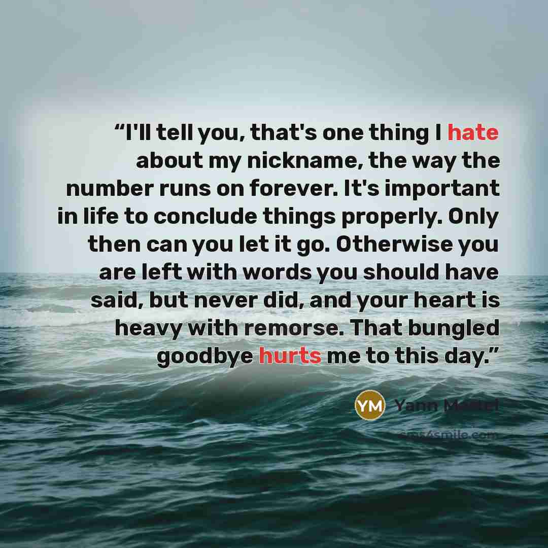 “I'll tell you, that's one thing I hate about my nickname, the way the number runs on forever. It's important in life to conclude things properly. Only then can you let it go. Otherwise you are left with words you should have said, but never did, and your heart is heavy with remorse. That bungled…” quote by Yann Martel