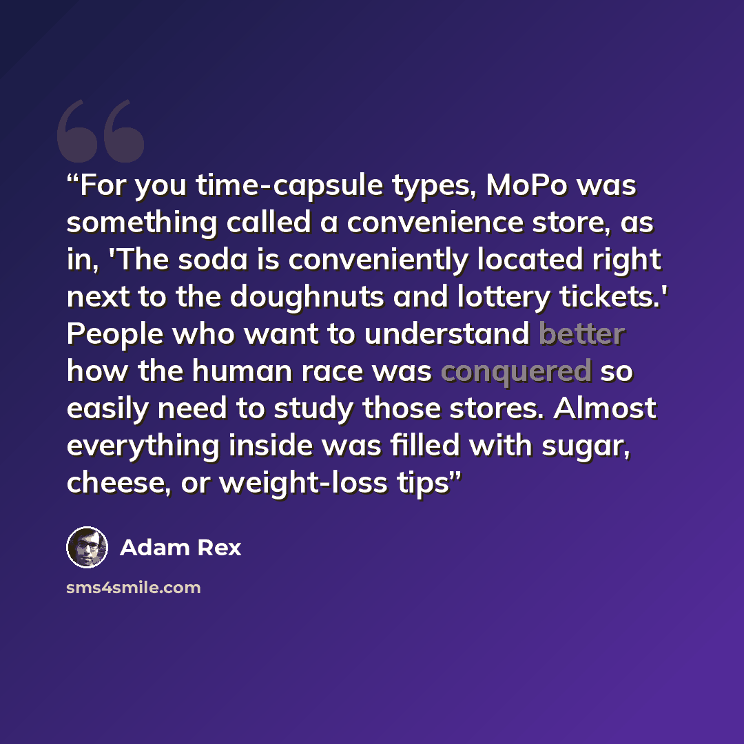 “For you time-capsule types, MoPo was something called a convenience store, as in, 'The soda is conveniently located right next to the doughnuts and lottery tickets.' People who want to understand better how the human race was conquered so easily need to study those stores. Almost everything inside…” quote by Adam Rex