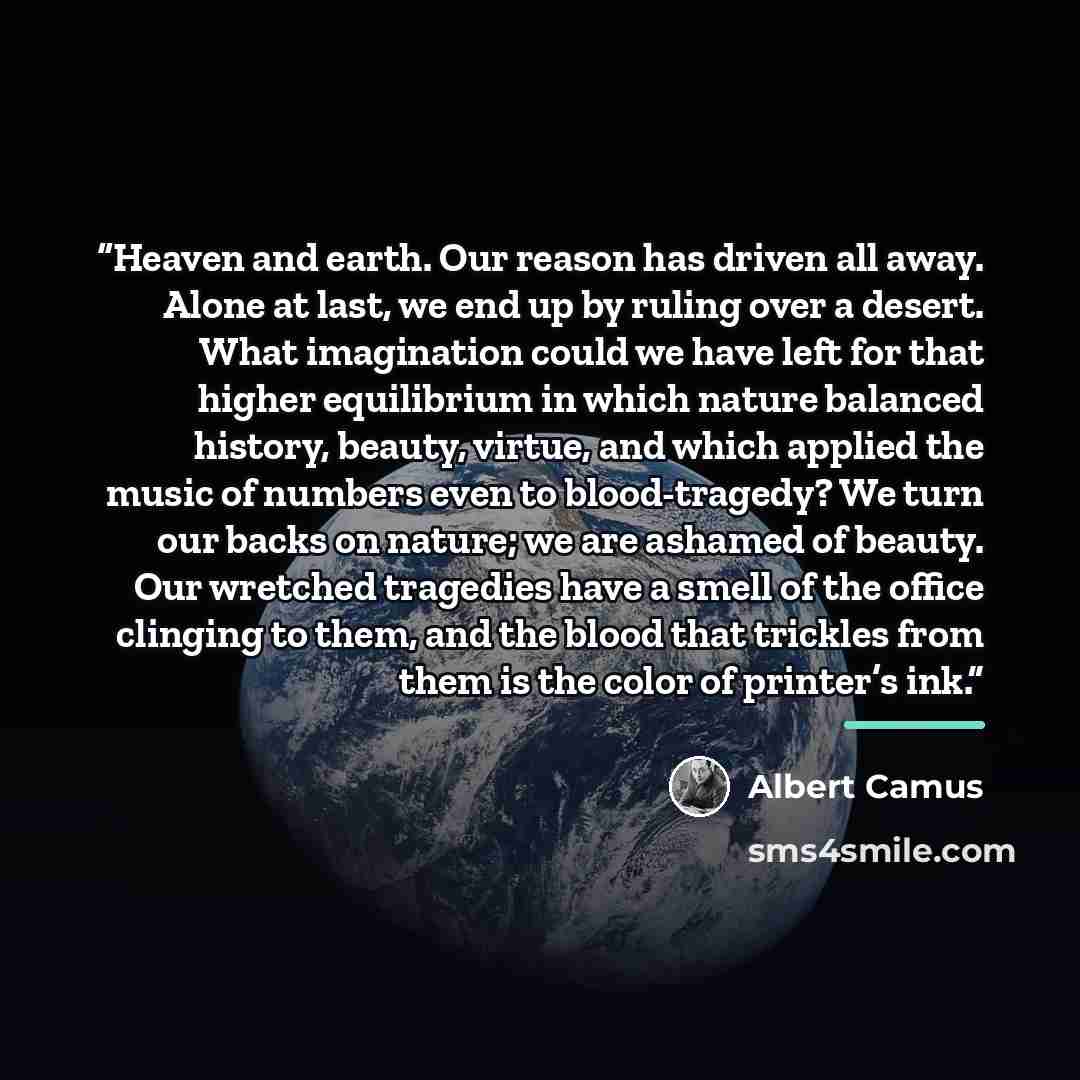 “Heaven and earth. Our reason has driven all away. Alone at last, we end up by ruling over a desert. What imagination could we have left for that higher equilibrium in which nature balanced history, beauty, virtue, and which applied the music of numbers even to blood-tragedy? We turn our backs on…” quote by Albert Camus