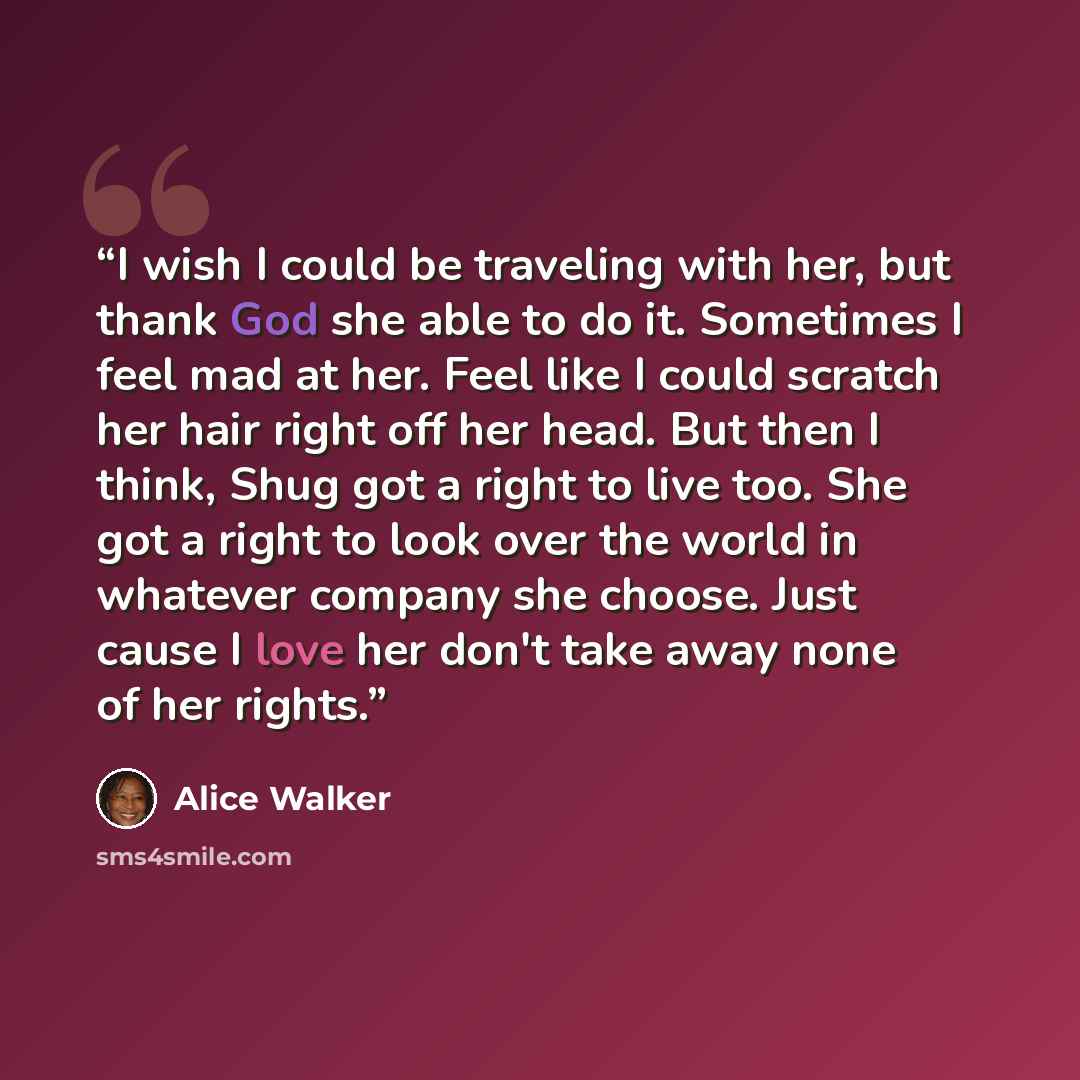 “I wish I could be traveling with her, but thank God she able to do it. Sometimes I feel mad at her. Feel like I could scratch her hair right off her head. But then I think, Shug got a right to live too. She got a right to look over the world in whatever company she choose. Just cause I love her…” quote by Alice Walker