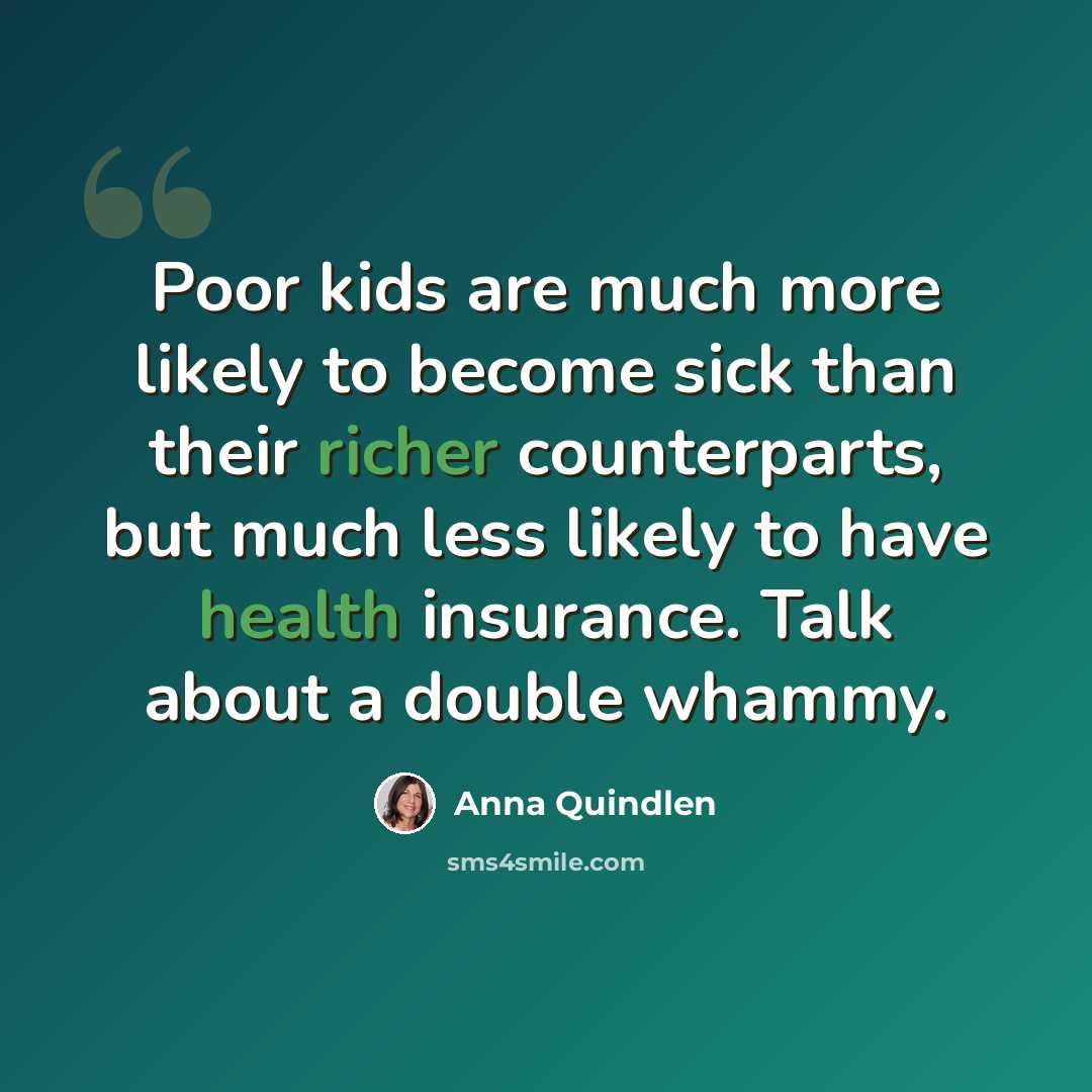 “Poor kids are much more likely to become sick than their richer counterparts, but much less likely to have health insurance. Talk about a double whammy.” quote by Anna Quindlen